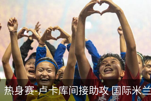 热身赛-卢卡库间接助攻 国际米兰2球落后2-2追平